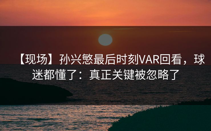 【现场】孙兴慜最后时刻VAR回看，球迷都懂了：真正关键被忽略了