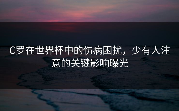 C罗在世界杯中的伤病困扰，少有人注意的关键影响曝光