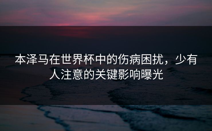 本泽马在世界杯中的伤病困扰，少有人注意的关键影响曝光