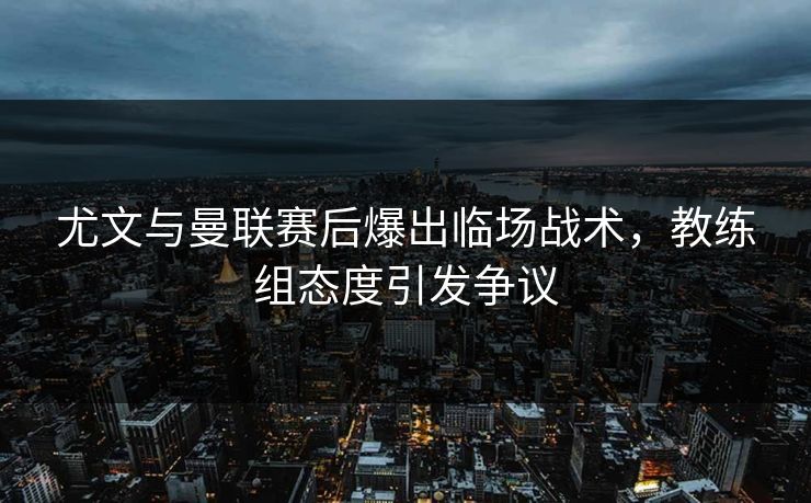 尤文与曼联赛后爆出临场战术，教练组态度引发争议