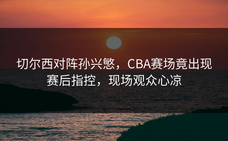 切尔西对阵孙兴慜，CBA赛场竟出现赛后指控，现场观众心凉
