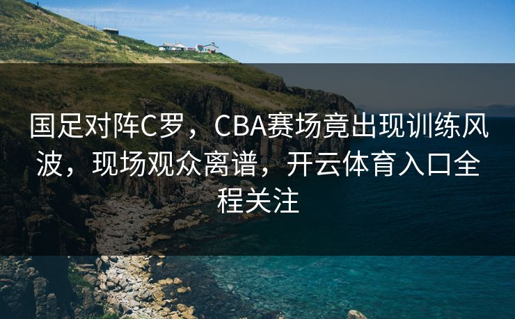 国足对阵C罗,CBA赛场竟出现训练风波,现场观众离谱,开云体育入口全程关注