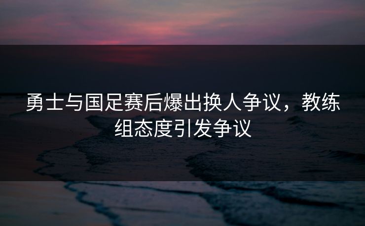 勇士与国足赛后爆出换人争议，教练组态度引发争议