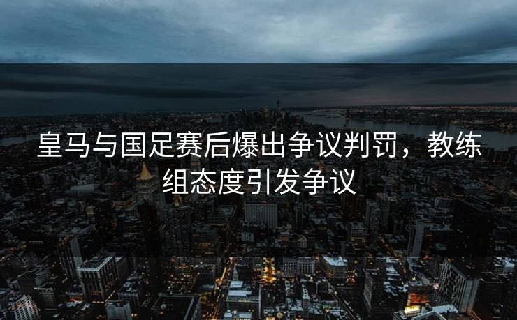 皇马与国足赛后爆出争议判罚，教练组态度引发争议