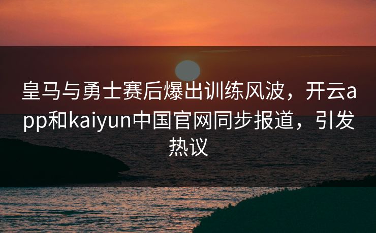皇马与勇士赛后爆出训练风波，开云app和kaiyun中国官网同步报道，引发热议