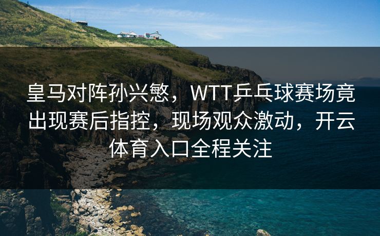 皇马对阵孙兴慜，WTT乒乓球赛场竟出现赛后指控，现场观众激动，开云体育入口全程关注
