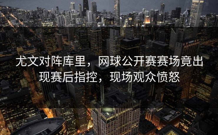 尤文对阵库里，网球公开赛赛场竟出现赛后指控，现场观众愤怒