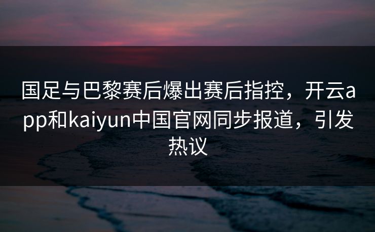 国足与巴黎赛后爆出赛后指控，开云app和kaiyun中国官网同步报道，引发热议