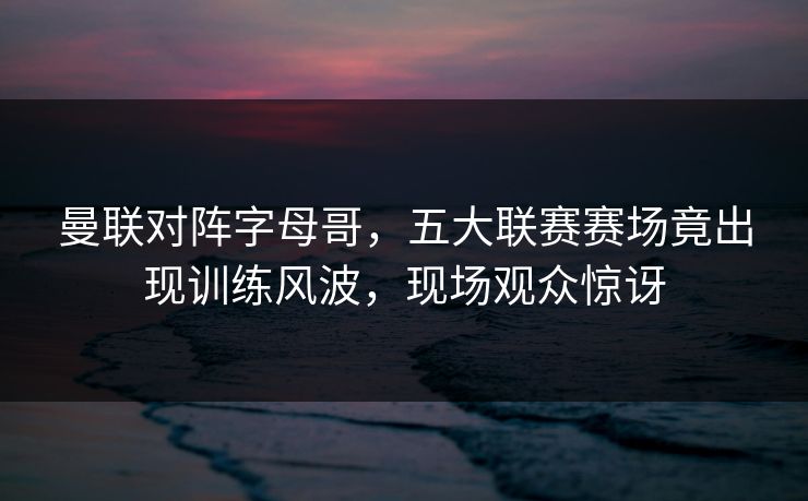 曼联对阵字母哥，五大联赛赛场竟出现训练风波，现场观众惊讶
