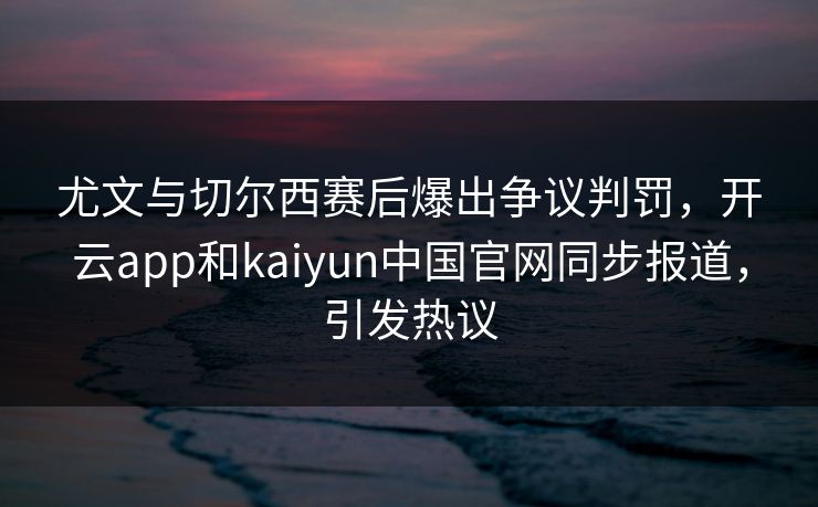 尤文与切尔西赛后爆出争议判罚,开云app和kaiyun中国官网同步报道,引发热议