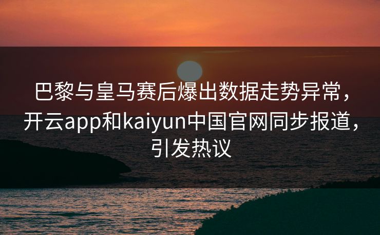 巴黎与皇马赛后爆出数据走势异常,开云app和kaiyun中国官网同步报道,引发热议