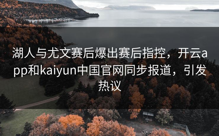 湖人与尤文赛后爆出赛后指控，开云app和kaiyun中国官网同步报道，引发热议