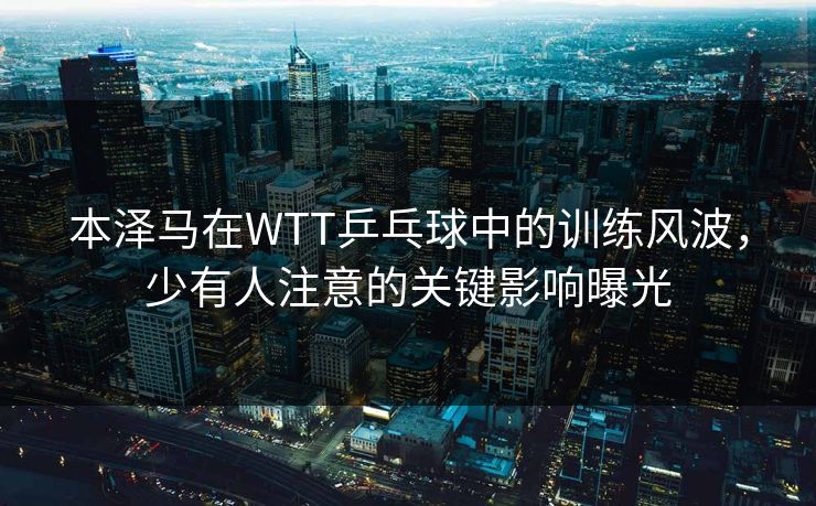本泽马在WTT乒乓球中的训练风波，少有人注意的关键影响曝光