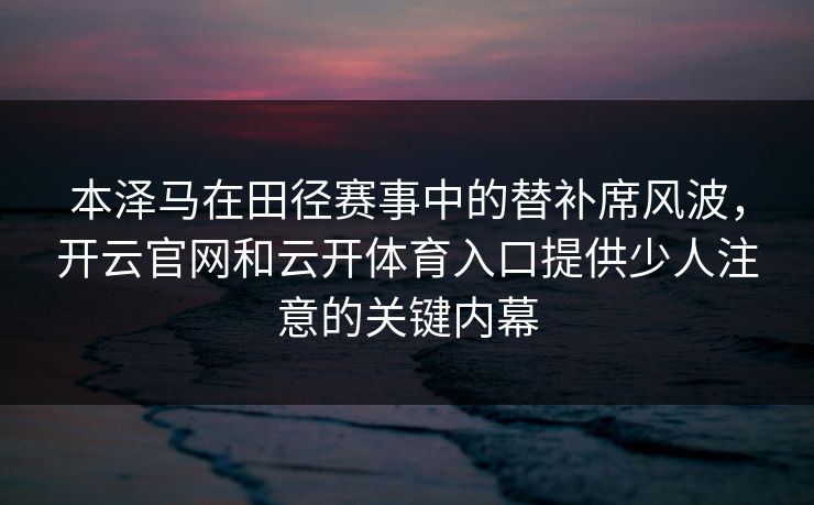 本泽马在田径赛事中的替补席风波，开云官网和云开体育入口提供少人注意的关键内幕