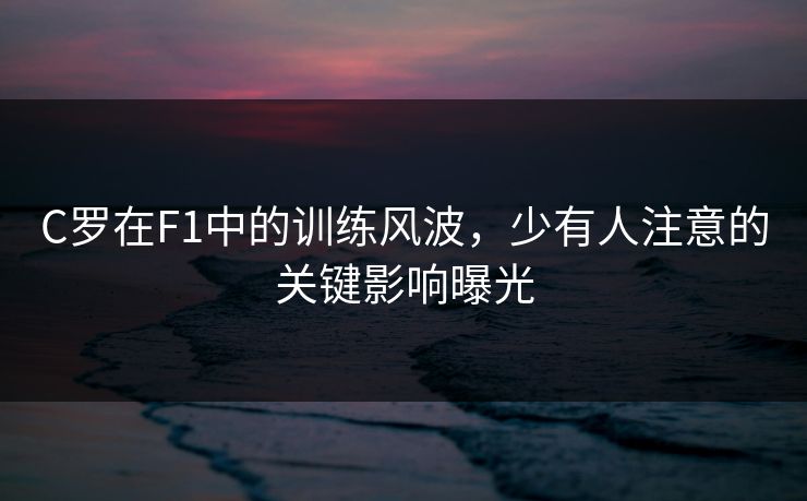 C罗在F1中的训练风波，少有人注意的关键影响曝光