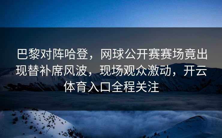 巴黎对阵哈登，网球公开赛赛场竟出现替补席风波，现场观众激动，开云体育入口全程关注