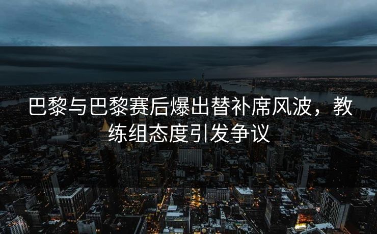 巴黎与巴黎赛后爆出替补席风波，教练组态度引发争议