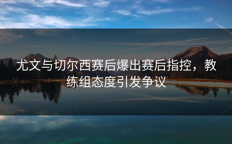 尤文与切尔西赛后爆出赛后指控，教练组态度引发争议