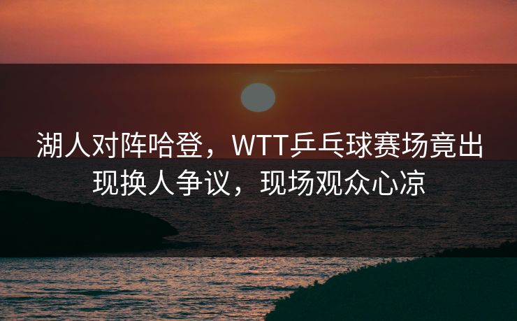 湖人对阵哈登，WTT乒乓球赛场竟出现换人争议，现场观众心凉