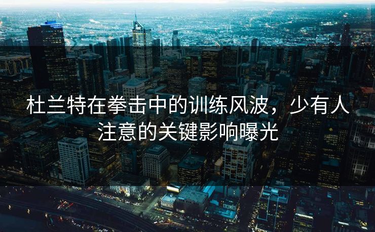 杜兰特在拳击中的训练风波，少有人注意的关键影响曝光