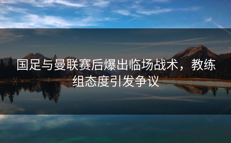 国足与曼联赛后爆出临场战术,教练组态度引发争议