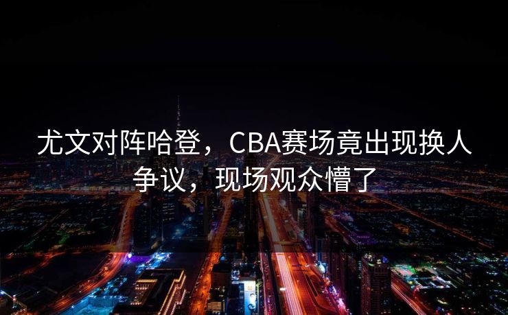 尤文对阵哈登,CBA赛场竟出现换人争议,现场观众懵了