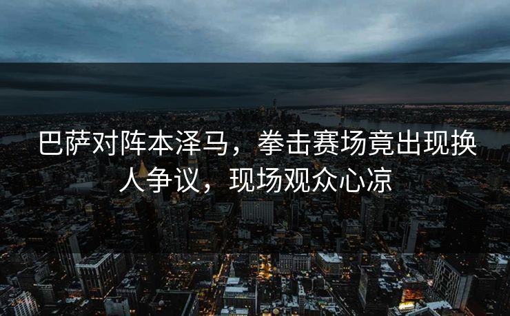 巴萨对阵本泽马，拳击赛场竟出现换人争议，现场观众心凉