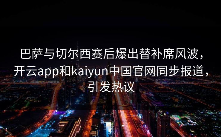 巴萨与切尔西赛后爆出替补席风波，开云app和kaiyun中国官网同步报道，引发热议
