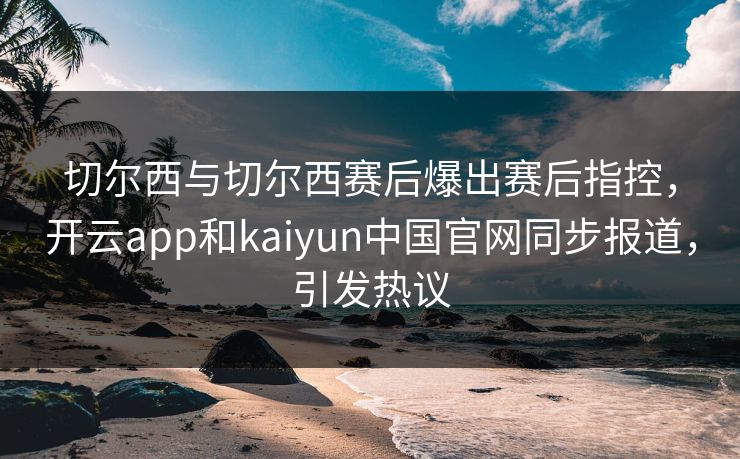 切尔西与切尔西赛后爆出赛后指控,开云app和kaiyun中国官网同步报道,引发热议