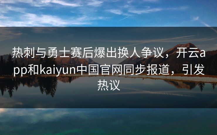 热刺与勇士赛后爆出换人争议,开云app和kaiyun中国官网同步报道,引发热议