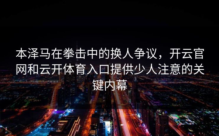 本泽马在拳击中的换人争议,开云官网和云开体育入口提供少人注意的关键内幕
