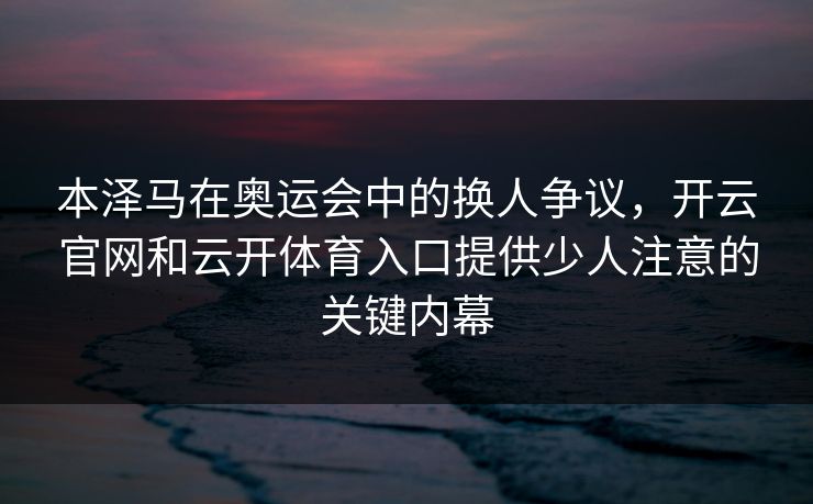 本泽马在奥运会中的换人争议,开云官网和云开体育入口提供少人注意的关键内幕