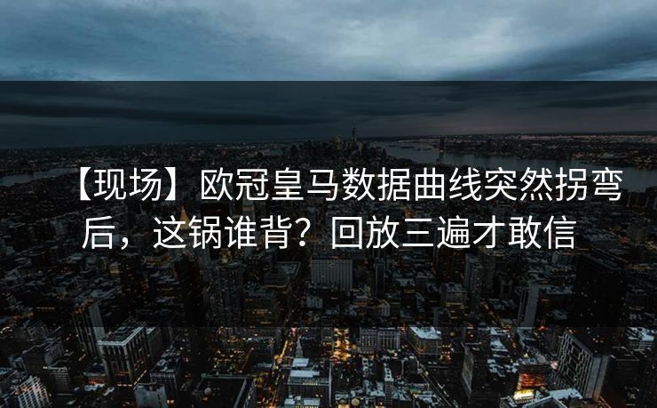 【现场】欧冠皇马数据曲线突然拐弯后,这锅谁背?回放三遍才敢信