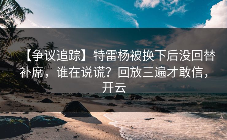 【争议追踪】特雷杨被换下后没回替补席,谁在说谎?回放三遍才敢信,开云