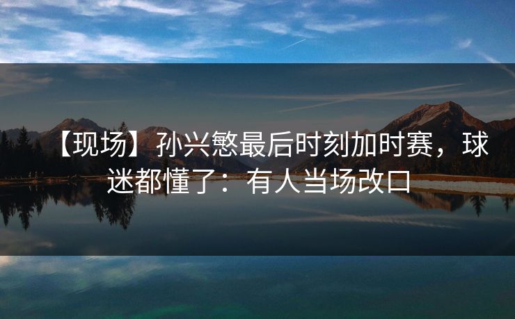 【现场】孙兴慜最后时刻加时赛,球迷都懂了:有人当场改口