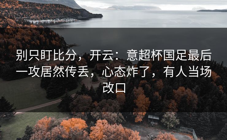 别只盯比分，开云：意超杯国足最后一攻居然传丢，心态炸了，有人当场改口