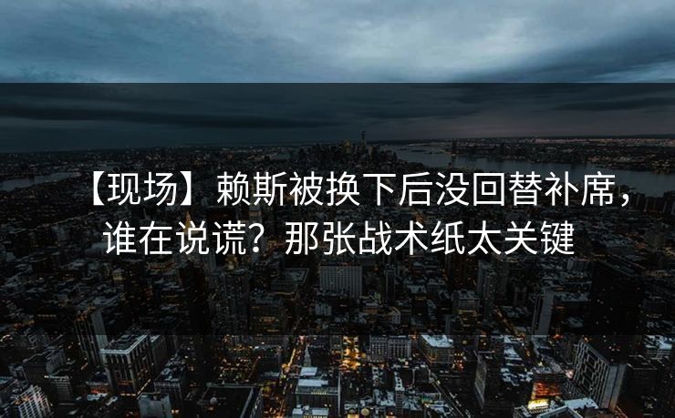 【现场】赖斯被换下后没回替补席，谁在说谎？那张战术纸太关键