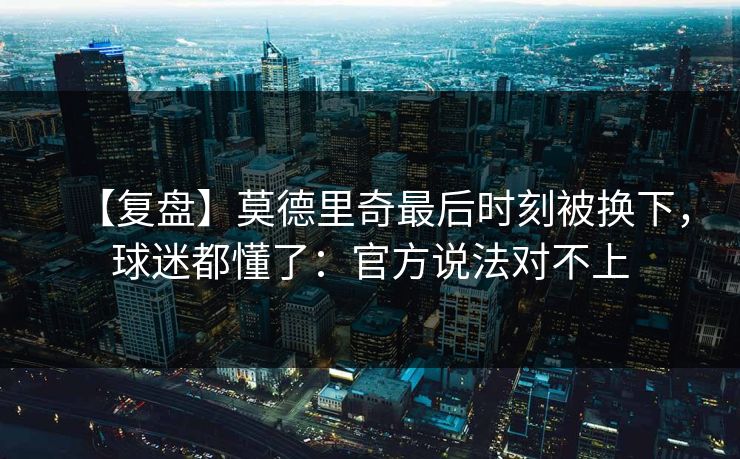 【复盘】莫德里奇最后时刻被换下，球迷都懂了：官方说法对不上